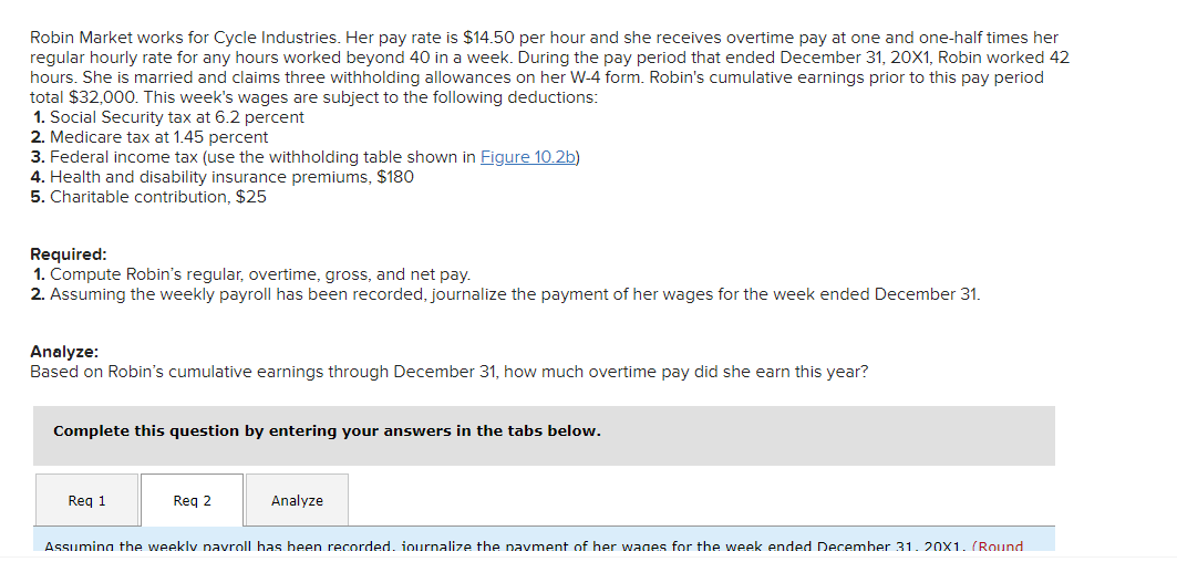 Robin Market works for Cycle Industries. Her pay rate is $14.50 per hour and she receives overtime pay at one and one-half times her
regular hourly rate for any hours worked beyond 40 in a week. During the pay period that ended December 31, 20X1, Robin worked 42
hours. She is married and claims three withholding allowances on her W-4 form. Robin's cumulative earnings prior to this pay period
total $32,000. This week's wages are subject to the following deductions:
1. Social Security tax at 6.2 percent
2. Medicare tax at 1.45 percent
3. Federal income tax (use the withholding table shown in Figure 10.2b)
4. Health and disability insurance premiums, $180
5. Charitable contribution, $25
Required:
1. Compute Robin's regular, overtime, gross, and net pay.
2. Assuming the weekly payroll has been recorded, journalize the payment of her wages for the week ended December 31.
Analyze:
Based on Robin's cumulative earnings through December 31, how much overtime pay did she earn this year?
Complete this question by entering your answers in the tabs below.
Req 1
Reg 2
Analyze
Assuming the weekly navroll has been recorded. iournalize the pavment of her wages for the week ended December 31. 20x1. (Round
