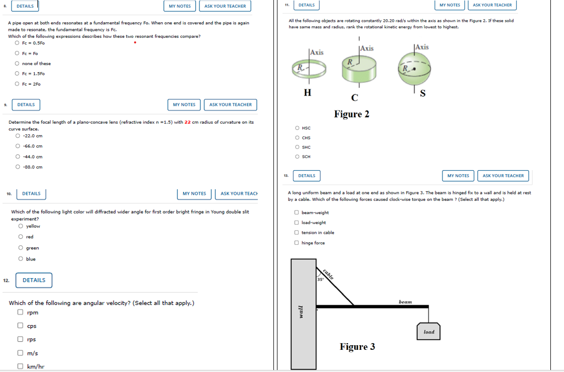 DETAILS
MY NOTES
ASK YOUR TEACHER
11.
DETAILS
MY NOTES
ASK YOUR TEACHER
A pipe open at both ends resonates at a fundamental frequency Fo. When one end is covered and the pipe is again
All the following objects are rotating constantly 20.20 rad/s within the axis as shown in the Figure 2. If these solid
have same mass and radius, rank the rotational kinetic energy from lowest to highest.
made to resonate, the fundamental frequency is Fc.
Which of the following expressions describes how these two resonant frequencies compare?
O Fc = 0.5Fo
O Fc- Fo
|Axis
|Axis
JAxis
O none of these
R
R.-
O Fc- 1.5Fo
O Fc = 2Fo
H
S
C
DETAILS
MY NOTES
ASK YOUR TEACHER
Figure 2
Determine the focal length of a plano-concave lens (refractive index n -1.5) with 22 cm radius of curvature on its
curve surface.
O HSC
О -22.0 ст
O CHS
O -66.0 cm
O SHC
O -44.0 cm
O SCH
O -88.0 cm
13.
DETAILS
MY NOTES
ASK YOUR TEACHER
DETAILS
A long uniform beam and a load at one end as shown in Figure 3. The beam is hinged fix to a wall and is held at rest
by a cable. Which of the following forces caused clock-wise torque on the beam ? (Select all that apply.)
10.
MY NOTES
ASK YOUR TEACH
Which of the following light color will diffracted wider angle for first order bright fringe in Young double slit
O beam-weight
experiment?
O load-weight
O yellow
O tension in cable
O red
O hinge force
O green
O blue
cable
12.
DETAILS
35
beam
Which of the following are angular velocity? (Select all that apply.)
O rpm
cps
load
O rps
Figure 3
O m/s
O km/hr
0 o o O O
