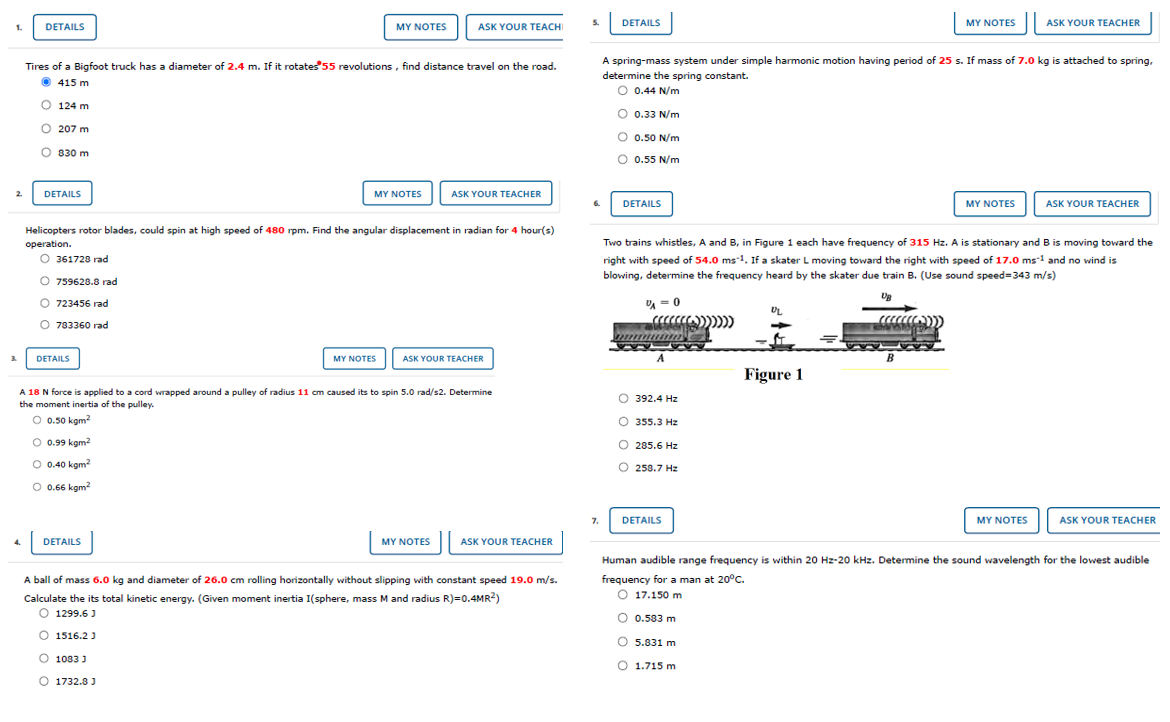 DETAILS
MY NOTES
ASK YOUR TEACHI
S.
DETAILS
MY NOTES
ASK YOUR TEACHER
1.
Tires of a Bigfoot truck has a diameter of 2.4 m. If it rotates 55 revolutions, find distance travel on the road.
A spring-mass system under simple harmonic motion having period of 25 s. If mass of 7.0 kg is attached
spring,
determine the spring constant.
0.44 N/m
O 415 m
O 124 m
O 0.33 N/m
O 207 m
O 0.50 N/m
O 830 m
O 0.55 N/m
DETAILS
MY NOTES
ASK YOUR TEACHER
DETAILS
MY NOTES
ASK YOUR TEACHER
Helicopters rotor blades, could spin at high speed of 480 rpm. Find the angular displacement in radian for 4 hour(s)
operation.
Two trains whistles, A and B, in Figure 1 each have frequency of 315 Hz. A is stationary and B is moving toward the
O 361728 rad
right with speed of 54.0 ms-1. If a skater L moving toward the right with speed of 17.0 ms-1 and no wind is
blowing, determine the frequency heard by the skater due train B. (Use sound speed=343 m/s)
O 759628.8 rad
O 723456 rad
= 0
UL
O 783360 rad
3.
DETAILS
MY NOTES
ASK YOUR TEACHER
B
Figure 1
A 18 N force is applied to a cord wrapped around a pulley of radius 11 cm caused its to spin 5.0 rad/s2. Determine
the moment inertia of the pulley.
O 392.4 Hz
O 0.50 kgm
O 355.3 Hz
O 0.99 kgm2
O 285.6 Hz
O 0.40 kgm?
O 258.7 Hz
O 0.66 kgm?
DETAILS
MY NOTES
ASK YOUR TEACHER
7.
4.
DETAILS
MY NOTES
ASK YOUR TEACHER
Human audible range frequency is within 20 Hz-20 kHz. Determine the sound wavelength for the lowest audible
A ball of mass 6.0 kg and diameter of 26.0 cm rolling horizontally without slipping with constant speed 19.0 m/s.
frequency for a man at 20°C.
O 17.150 m
Calculate the its total kinetic energy. (Given moment inertia I(sphere, mass M and radius R)=0.4MR2)
O 1299.6 )
O 0.583 m
O 1516.2 )
O 5.831 m
1083 J
O 1.715 m
O 1732.8 J
