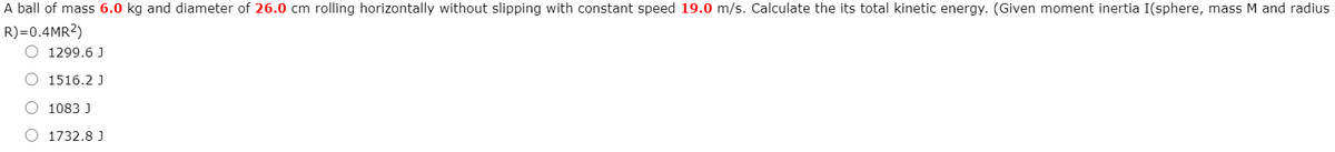 A ball of mass 6.0 kg and diameter of 26.0 cm rolling horizontally without slipping with constant speed 19.0 m/s. Calculate the its total kinetic energy. (Given moment inertia I(sphere, mass M and radius
R)=0.4MR2)
1299.6 J
O 1516.2 J
O 1083 J
1732.8 J
