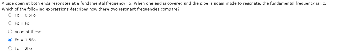 A pipe open at both ends resonates at a fundamental frequency Fo. When one end is covered and the pipe is again made to resonate, the fundamental frequency is Fc.
Which of the following expressions describes how these two resonant frequencies compare?
O Fc = 0.5Fo
O Fc = Fo
O none of these
O Fc = 1.5Fo
O Fc = 2Fo
