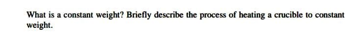 What is a constant weight? Briefly describe the process of heating a crucible to constant
weight.