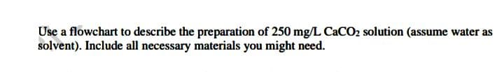 Use a flowchart to describe the preparation of 250 mg/L CaCO2 solution (assume water as
solvent). Include all necessary materials you might need.