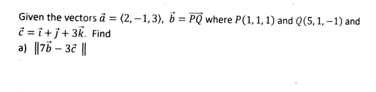 Given the vectors a = (2,-1,3), b = PQ where P(1, 1, 1) and Q (5, 1, − 1) and
Ĉ=i+j+ 3k. Find
a) ||7b - 3c ||