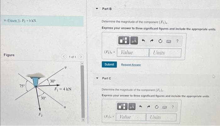 In (Eigure 1). F₂=9 kN.
Figure
75°
30°
F₂
30°
V
1 of 1
F₁ = 4 kN
14
Part B
Determine the magnitude of the component (F₂).
Express your answer to three significant figures and include the appropriate units.
(F₂) = Value
Submit
Part C
Request Answer
Units
Value
Determine the magnitude of the component (F)...
Express your answer to three significant figures and include the appropriate units.
μÅ
?
Units
27