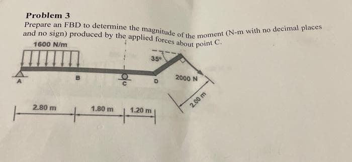 Problem 3
and no sign) produced by the applied forces about point
Prepare an FBD to determine the magnitude of the moment (N-m with no decimal places
1600 N/m
C.
2.80 m
2.80
B
1.80 m
1.20
35°
D
m
2000 N
2.00 m