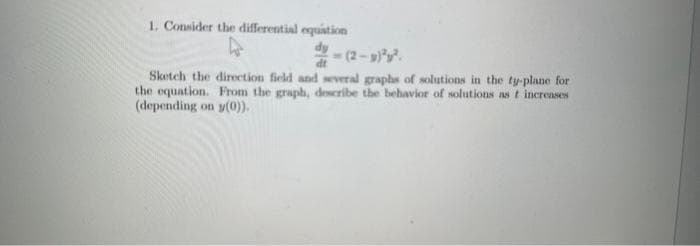 1. Consider the differential equation
4
Sketch the direction field and several graphs of solutions in the ty-plane for
the equation. From the graph, describe the behavior of solutions as t increases
(depending on y(0)).