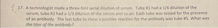 17. A technologist made a three-fold serial dilution of serum. Tube #1 had a 1/6 dilution of the
serum, tube #2 had a 1/3 dilution of the serum and so on. Each tube was tested for the presence
of an antibody. The last tube to show a positive reaction for the antibody was tube #5. What was
the titer of the antibody?