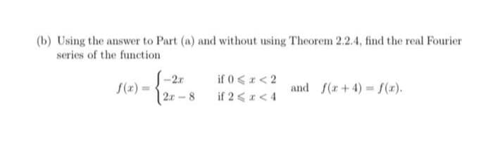 (b) Using the answer to Part (a) and without using Theorem 2.2.4, find the real Fourier
series of the function
f(x) =
-2x
2r-8
if 0 < x < 2
if 2 < x < 4
and f(x+4)=f(x).