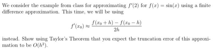 We consider the example from class for approximating f'(2) for f(x) = sin(x) using a finite
difference approximation. This time, we will be using
f(xo+h)-f(xo-h)
2h
f'(x)=
instead. Show using Taylor's Theorem that you expect the truncation error of this approxi-
mation to be O(h²).