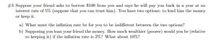 #3 Suppose your friend asks to borrow $100 from you and says he will pay you back in a year at an
interest rate of 5% (suppose that you can trust him). You have two options: to lend him the money
or keep it.
a) What must the inflation rate be for you to be indifferent between the two options?
b) Supposing you loan your friend the money. How much wealthier (poorer) would you be (relative
to keeping it) if the inflation rate is 2%? What about 10%?
