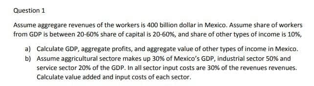 Question 1
Assume aggregare revenues of the workers is 400 billion dollar in Mexico. Assume share of workers
from GDP is between 20-60% share of capital is 20-60%, and share of other types of income is 10%,
a) Calculate GDP, aggregate profits, and aggregate value of other types of income in Mexico.
b) Assume aggricultural sectore makes up 30% of Mexico's GDP, industrial sector 50% and
service sector 20% of the GDP. In all sector input costs are 30% of the revenues revenues.
Calculate value added and input costs of each sector.
