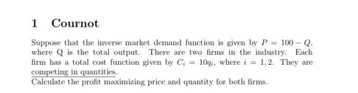 1
Cournot
Suppose that the inverse market demand function is given by P 100 - Q.
where Q is the total output. There are two firms in the industry. Each
firm has a total cost function given by C; = 10g,, where i = 1,2. They are
competing in quantities.
Calculate the profit maximizing price and quantity for both firms.
