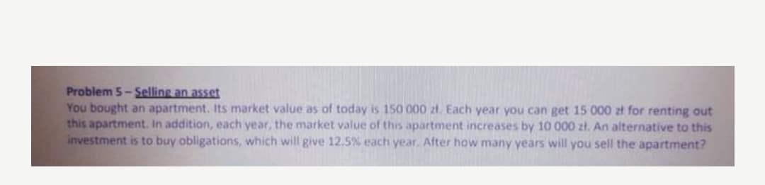 Problem 5- Selling an asset
You bought an apartment. Its market value as
this apartment. In addition, each year, the market value of this apartment increases by 10 000 zł. An alternative to this
investment is to buy obligations, which will give 12.5% each year. After how many years will you sell the apartment?
today is 150 000 2t. Each year you can get 15 000 zł for renting out
