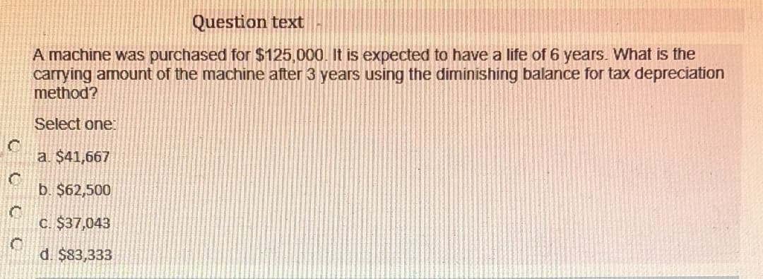 Question text
A machine was purchased for $125,000. It is expected to have a life of 6 years. What is the
carrying amount of the machine after 3 years using the diminishing balance for tax depreciation
method?
Select one
a. $41,667
b. $62,500
C. $37,043
d. $83,333
