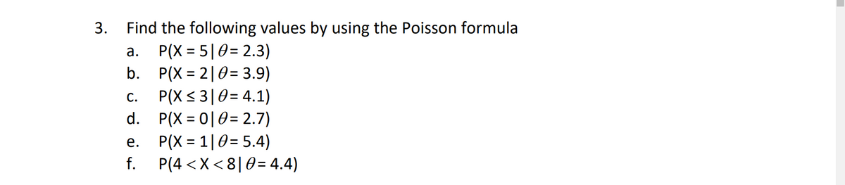 Find the following values by using the Poisson formula
P(X = 5|0= 2.3)
P(X = 2|0= 3.9)
3.
а.
%3D
%3D
%3D
P(X < 3|0= 4.1)
d. P(X = 0|0= 2.7)
P(X = 1|0= 5.4)
P(4 <X < 8|0= 4.4)
С.
%3D
е.
f.
