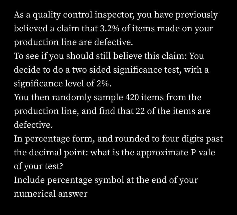 As a quality control inspector, you have previously
believed a claim that 3.2% of items made on your
production line are defective.
To see if you should still believe this claim: You
decide to do a two sided significance test, with a
significance level of 2%.
You then randomly sample 420 items from the
production line, and find that 22 of the items are
defective.
In percentage form, and rounded to four digits past
the decimal point: what is the approximate P-vale
of your test?
Include percentage symbol at the end of your
numerical answer
