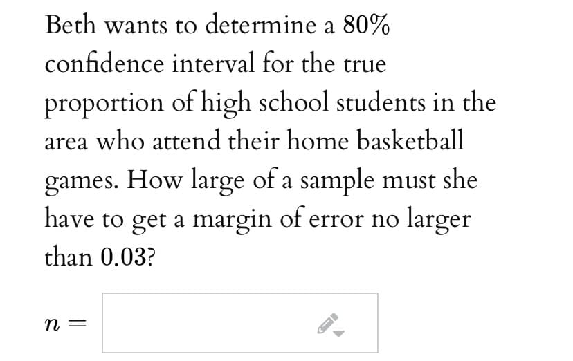 Beth wants to determine a 80%
confidence interval for the true
proportion of high school students in the
area who attend their home basketball
games. How large of a sample must she
have to get a margin of error no larger
than 0.03?
n =
