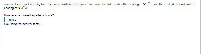 Jan and Dean started hiking from the same location at the same time. Jan hiked at 3 mph with a bearing of N12°E, and Dean hiked at 3 mph with a
bearing of N31°w.
How far apart were they after 2 hours?
miles
(Round to the nearest tenth.)
