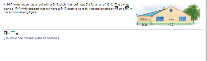 A 44-ft-wide house has a roof with a 5-12 pitch (the roof rises 5 ft for a run of 12 ft). The owner
plans a 16-ft-wide addition that will have a 3-12 pitch to its roof. Find the lengths of AB and BC in
the accompanying figure.
Addition
House
-16 A
44
AB =Ot
(Round to one decimal place as needed.)
