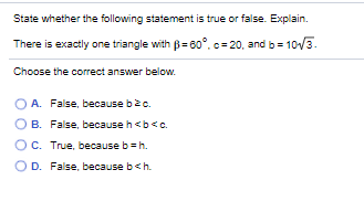 State whether the following statement is true or false. Explain.
There is exactly one triangle with B= 60°. c= 20, and b= 1o/3.
Choose the correct answer below.
O A. False, because bec.
B. False, because h<b<c.
C. True, because b =h.
D. False, because b<h.

