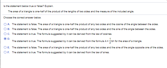 Is the statement below true or false? Explain.
The area of a triangle is one-half of the product of the lengths of two sides and the measure of the included angle.
Choose the correct answer below.
A. The statement is false. The area of a triangle is one-half the product of any two sides and the cosine of the angle between the sides.
B. The statement is false. The area of a triangle is one-half the product of any two sides and the sine of the angle between the sides.
C. The statement is true. The formula suggested by it can be derived from the law of cosines.
D.
1
The statement is true. The formula suggested by it can be derived from the formula A = -bh for the area of a triangle.
E. The statement is false. The area of a triangle is one-half the product of any two sides and the sine of the angle opposite one of the sides.
OF. The statement is true. The formula suggested by it can be derived from the law of sines.
O O
