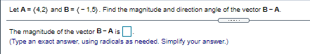 Let A = (4,2) and B= (-1,5). Find the magnitude and direction angle of the vector B-A.
The magnitude of the vector B-A is.
(Type an exact answer, using radicals as needed. Simplify your answer.)
