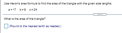 Use Heron's area formula to find the area of the triangle with the given side lengths.
a = 17 b=9 c= 24
What is the area of the triangle?
(Round to the nearest tenth as needed.)
