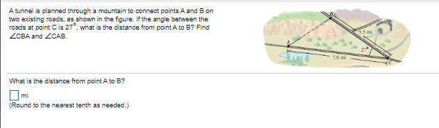A tunnel is planned through a mountain to connect points A and B on
two existing roads, as shown in the figure. If the angle between the
roads at point Cis 27°, what is the distance from point A to B? Find
5.5 mi
ZCBA and ZCAB.
7.8 mi
What is the distance from point A to B?
O mi
(Round to the nearest tenth as needed.)
