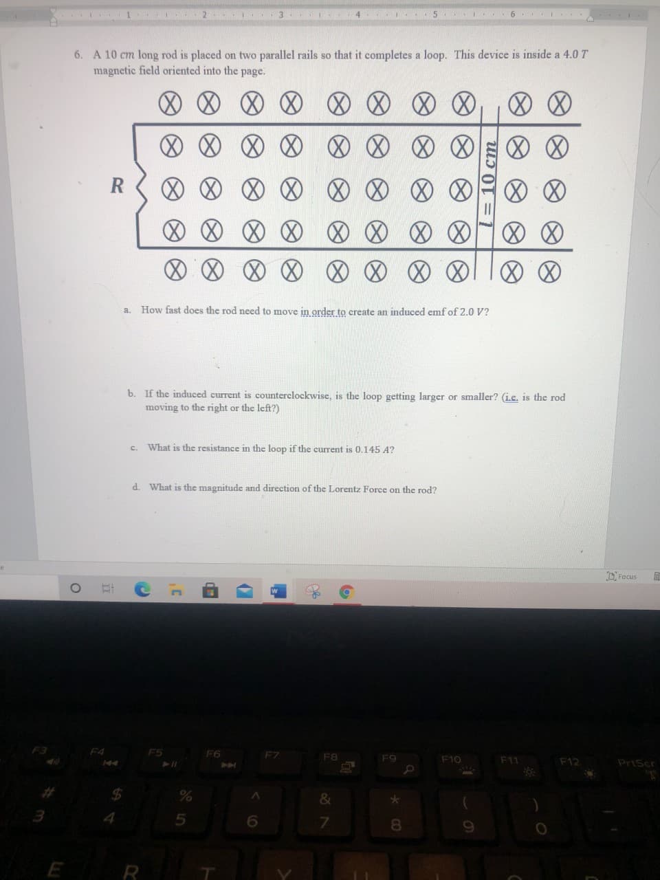 4
5
6
6. A 10 cm long rod is placed on two parallel rails so that it completes a loop. This device is inside a 4.0 T
magnetic field oriented into the page.
R
How fast does the rod need to move in order to create an induced emf of 2.0 V?
a.
b. If the induced current is counterclockwise, is the loop getting larger or smaller? (i.c. is the rod
moving to the right or the left?)
What is the resistance in the loop if the current is 0.145 A?
C.
d. What is the magnitude and direction of the Lorentz Force on the rod?
DFocus
F4
F5
F6
F7
F8
F9
F10
F11
F12
PriScr
%24
%
&
4.
7.
8.
E
R
