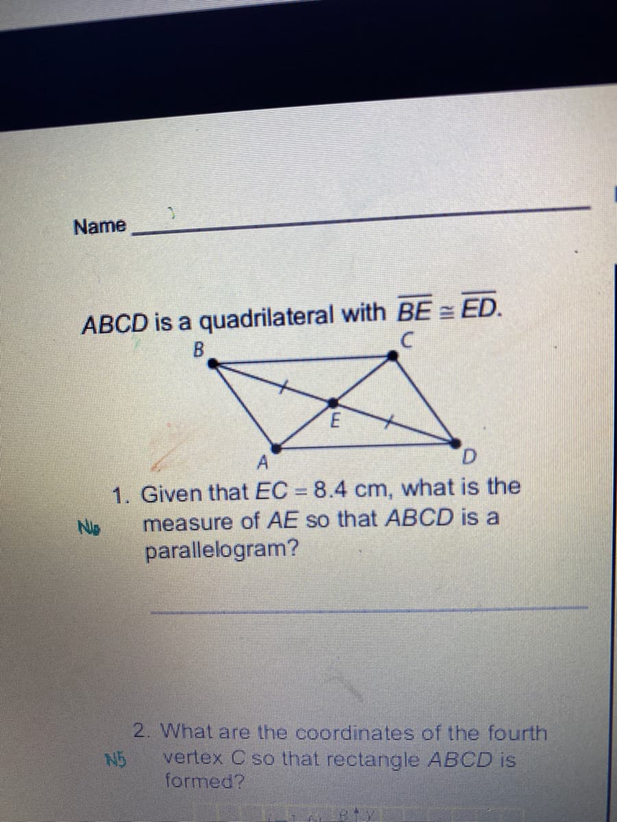 Name
ABCD is a quadrilateral with BE = ED.
D.
1. Given that EC = 8.4 cm, what is the
measure of AE so that ABCD is a
parallelogram?
2. What are the coordinates of the fourth
N5
vertex C so that rectangle ABCD is
formed?
