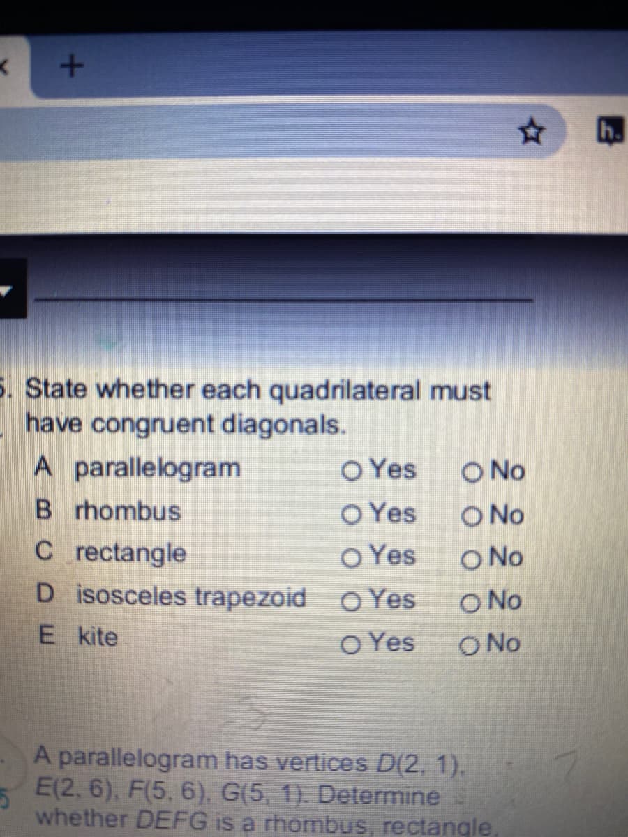 h.
5. State whether each quadrilateral must
have congruent diagonals.
A parallelogram
O Yes
O No
B rhombus
O Yes
O Yes
D isosceles trapezoid o Yes
O No
C rectangle
O No
O No
O No
E kite
O Yes
A parallelogram has vertices D(2, 1),
E(2, 6), F(5, 6), G(5, 1). Determine
whether DEFG is a rhombus, rectangle.
