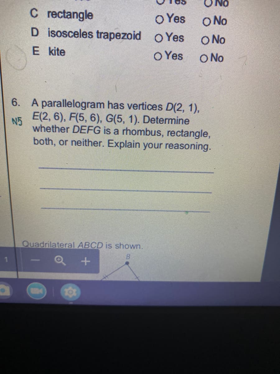 ONo
C rectangle
D isosceles trapezoid O Yes
O Yes
O No
O No
O No
E kite
O Yes
6. A parallelogram has vertices D(2, 1),
N5
E(2, 6), F(5, 6), G(5, 1). Determine
whether DEFG is a rhombus, rectangle,
both, or neither. Explain your reasoning.
Quadrilateral ABCD is shown.
B.
1.
