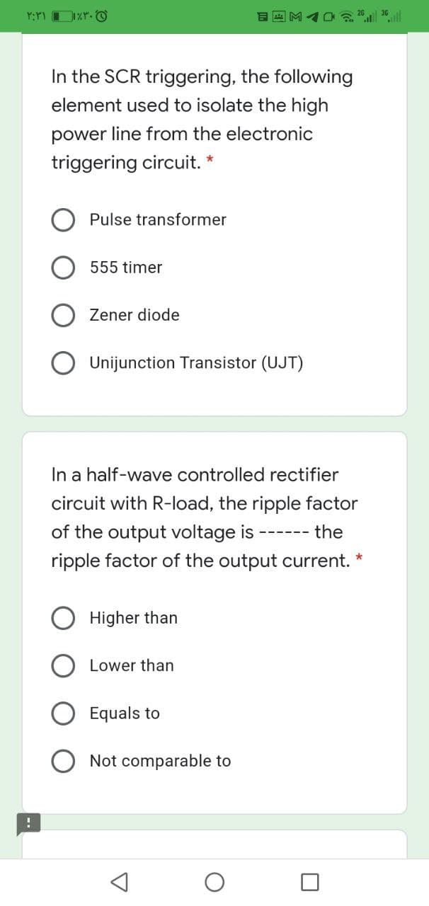 In the SCR triggering, the following
element used to isolate the high
power line from the electronic
triggering circuit.
Pulse transformer
555 timer
Zener diode
Unijunction Transistor (UJT)
In a half-wave controlled rectifier
circuit with R-load, the ripple factor
of the output voltage is
the
---- --
ripple factor of the output current.
Higher than
Lower than
Equals to
Not comparable to
