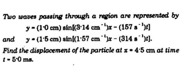 Two waves passing through a region are represented by
y - (10 cm) sin[(3•14 cm x - (157 s )t)
y• (15 cm) sin{(1-57 cm x - (314 s )t).
Find the displacement of the particle at x = 45 cm at time
t - 5.0 ms.
and
