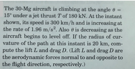 The 30-Mg aircraft is climbing at the angle 0 =
15° under a jet thrust T of 180 kN. At the instant
shown, its speed is 300 km/h and is increasing at
the rate of 1.96 m/s². Also 0 is decreasing as the
aircraft begins to level off. If the radius of cur-
vature of the path at this instant is 20 km, com-
pute the lift L and drag D. (Lift L and drag D are
the aerodynamic forces normal to and opposite to
the flight direction, respectively.)
