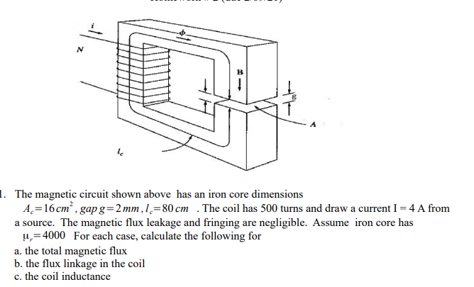 A
1. The magnetic circuit shown above has an iron core dimensions
A=16 cm² , gap g=2mm ,1,=80 cm . The coil has 500 turns and draw a current I = 4 A from
a source. The magnetic flux leakage and fringing are negligible. Assume iron core has
u,=4000 For each case, calculate the following for
a. the total magnetic flux
b. the flux linkage in the coil
c. the coil inductance
