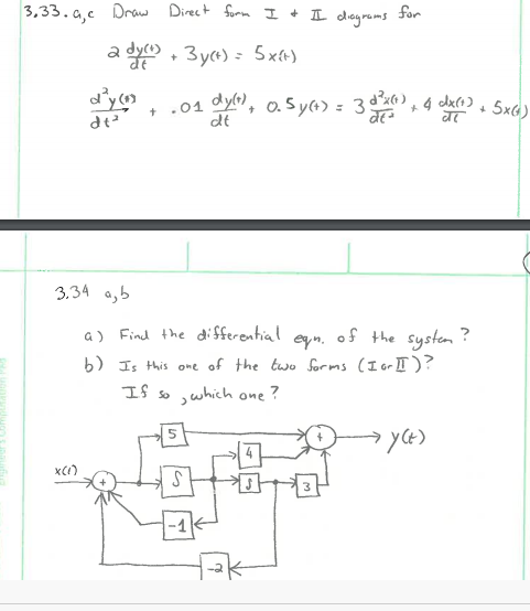 3,33. a,c Draw Direct form I + L degrams
for
a dyco , 3ya) = 5x+)
+ .01 dyn, o. sy(4) = 3dx),
dt
4 dx(1)
+ 5x6)
3.34 a,b
a) Find the di fferential egn. of the system ?
b) Is this one of the two forms (I or I)?
If so
,which one ?
