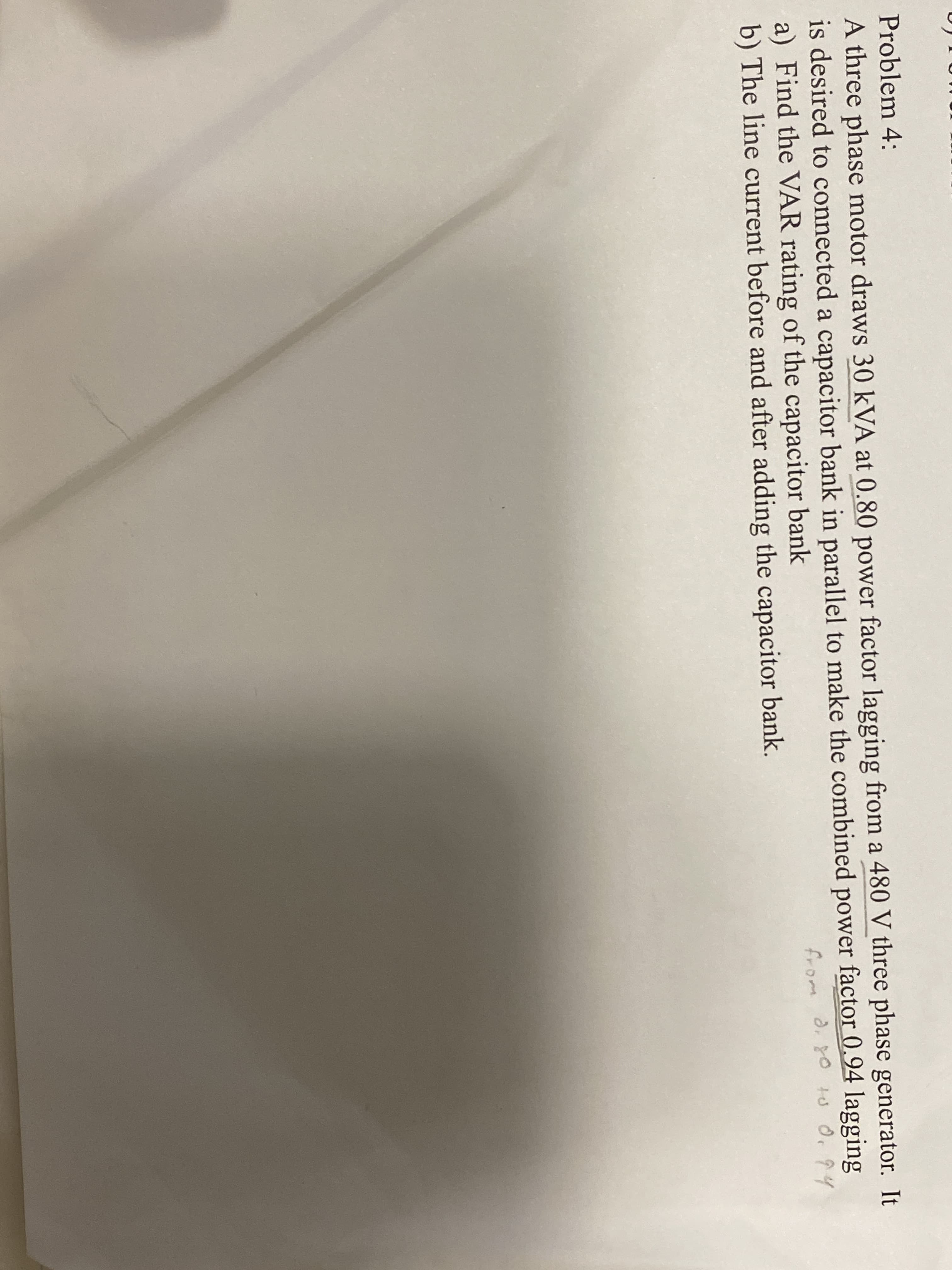 Problem 4:
A three phase motor draws 30 kVA at 0.80 power factor lagging from a 480 V three phase generator. It
is desired to connected a capacitor bank in parallel to make the combined power factor 0,94 lagging
a) Find the VAR rating of the capacitor bank
b) The line current before and after adding the capacitor bank.
from d. 80 to 0. 94
