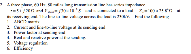 2. A three phase, 60 Hz, 80 miles long transmission line has series impedance
z= 5+ j 202 and Y shunt= j 30×10*s and is connected to a load Z,=100 * 25.8°N at
its receiving end. The line-to-line voltage across the load is 230KV. Find the following
1. ABCD matrix
2. Current and line-to-line voltage at its sending end
3. Power factor at sending end
4. Real and reactive power at the sending.
5. Voltage regulation
6. Efficiency
