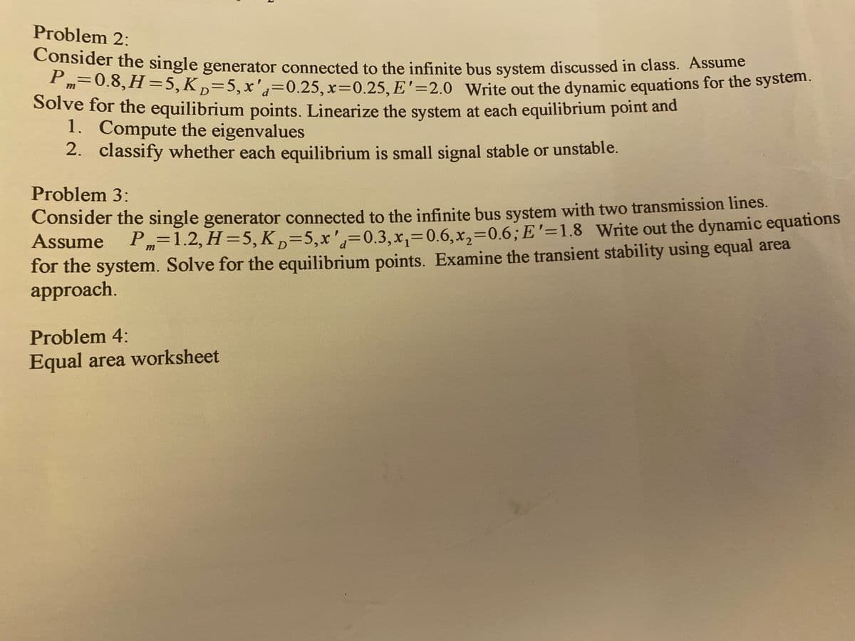 P=0.8, H =5,K,=5,x'd=0.25, x3D0.25, E'=2.0 Write out the dynamic equations for the system.
Problem 2:
Consider the single generator connected to the infinite bus system discussed in class. Assume
m=0.8,H=5,K,=5,x',=0.25, x=0.25, E'=2.0 Write out the dynamic equations for the system.
Solve for the equilibrium points. Linearize the system at each equilibrium point and
1. Compute the eigenvalues
2. classify whether each equilibrium is small signal stable or unstable.
Problem 3:
Consider the single generator connected to the infinite bus system with two transmission lines.
Assume P=1.2, H=5,K,=5,x',=0.3,x,=0.6,x,=0.6;E'=1.8 Write out the dynamic equations
for the system. Solve for the equilibrium points. Examine the transient stability using equal area
approach.
%3D
Problem 4:
Equal area worksheet
