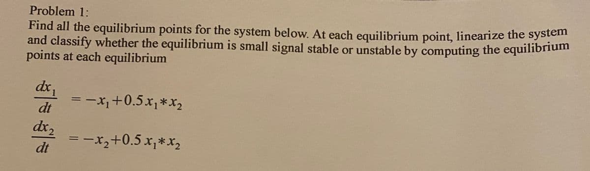 Find all the equilibrium points for the system below. At each equilibrium point, linearize the system
and classify whether the equilibrium is small signal stable or unstable by computing the equilibrium
points at each equilibrium
Problem 1:
dx
= -x+0.5x,*x2
dt
dx,
dt
