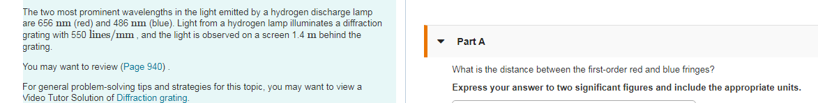 The two most prominent wavelengths in the light emitted by a hydrogen discharge lamp
are 656 nm (red) and 486 nm (blue). Light from a hydrogen lamp illuminates a diffraction
grating with 550 lines/mm , and the light is observed on a screen 1.4 m behind the
grating.
Part A
You may want to review (Page 940)
What is the distance between the first-order red and blue fringes?
For general problem-solving tips and strategies for this topic, you may want to view a
Video Tutor Solution of Diffraction grating.
Express your answer to two significant figures and include the appropriate units.
