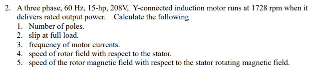 2. A three phase, 60 Hz, 15-hp, 208V, Y-connected induction motor runs at 1728 rpm when it
delivers rated output power. Calculate the following
1. Number of poles.
2. slip at full load.
3. frequency of motor currents.
4. speed of rotor field with respect to the stator.
5. speed of the rotor magnetic field with respect to the stator rotating magnetic field.
