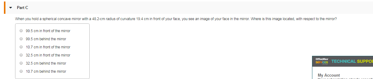 Part C
When you hold a spherical concave mirror with a 48.2-cm radius of curvature 19.4 cm in front of your face, you see an image of your face in the mirror. Where is this image located, with respect to the mirror?
O 99.5 cm in front of the mirror
O 99.5 cm behind the mirror
O 10.7 cm in front of the mirror
O 32.5 cm in front of the mirror
services TECHNICAL SUPPOR
OfficeMax
O 32.5 cm behind the miror
O 10.7 cm behind the miror
My Account
