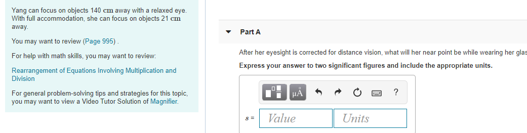 Yang can focus on objects 140 cm away with a relaxed eye.
With full accommodation, she can focus on objects 21 cm
away
Part A
You may want to review (Page 995).
After her eyesight is corrected for distance vision, what will her near point be while wearing her glas
For help with math skills, you may want to review:
Express your answer to two significant figures and include the appropriate units.
Rearrangement of Equations Involving Multiplication and
Division
For general problem-solving tips and strategies for this topic,
you may want to view a Video Tutor Solution of Magnifier.
HA
Value
Units
