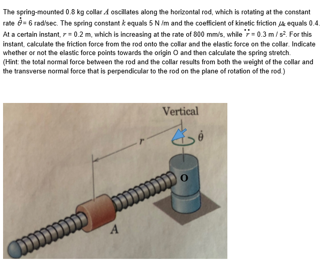 The spring-mounted 0.8 kg collar A oscillates along the horizontal rod, which is rotating at the constant
rate ô= 6 rad/sec. The spring constant k equals 5 N /m and the coefficient of kinetic friction L4 equals 0.4.
At a certain instant, r = 0.2 m, which is increasing at the rate of 800 mm/s, while r = 0.3 m / s?. For this
instant, calculate the friction force from the rod onto the collar and the elastic force on the collar. Indicate
whether or not the elastic force points towards the origin O and then calculate the spring stretch.
(Hint: the total normal force between the rod and the collar results from both the weight of the collar and
the transverse normal force that is perpendicular to the rod on the plane of rotation of the rod.)
Vertical
A
