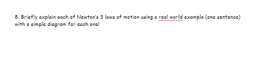 8. Briefly explain each of Newton's 3 laws of motion using a real world example (one sentence)
with a simple diagram for each one!