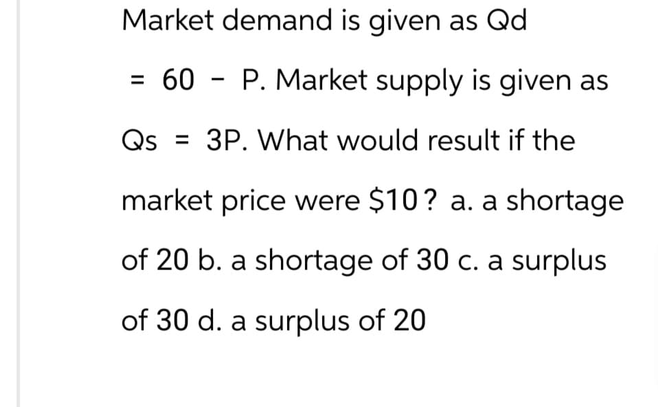 Market demand is given as Qd
= 60 P. Market supply is given as
Qs = 3P. What would result if the
market price were $10? a. a shortage
of 20 b. a shortage of 30 c. a surplus
of 30 d. a surplus of 20