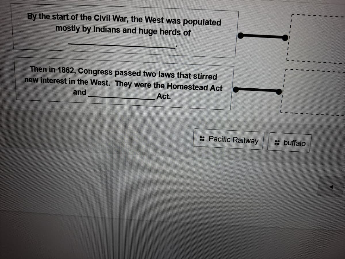 By the start of the Civil War, the West was populated
mostly by Indians and huge herds of
Then in 1862, Congress passed two laws that stirred
new interest in the West. They were the Homestead Act
and
Act.
: Pacific Railway
: buffalo
